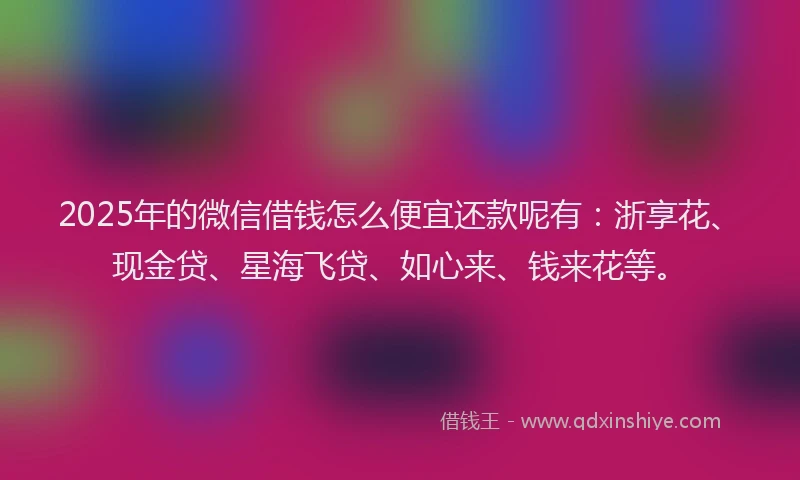 2025年的微信借钱怎么便宜还款呢有：浙享花、现金贷、星海飞贷、如心来、钱来花等。