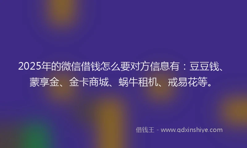 2025年的微信借钱怎么要对方信息有：豆豆钱、蒙享金、金卡商城、蜗牛租机、戒易花等。