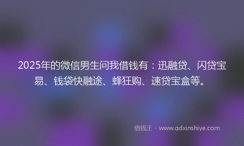 2025年的微信男生问我借钱有：迅融贷、闪贷宝易、钱袋快融途、蜂狂购、速贷宝盒等。