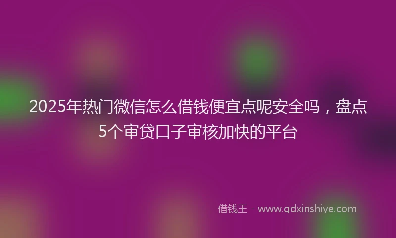 2025年热门微信怎么借钱便宜点呢安全吗，盘点5个审贷口子审核加快的平台