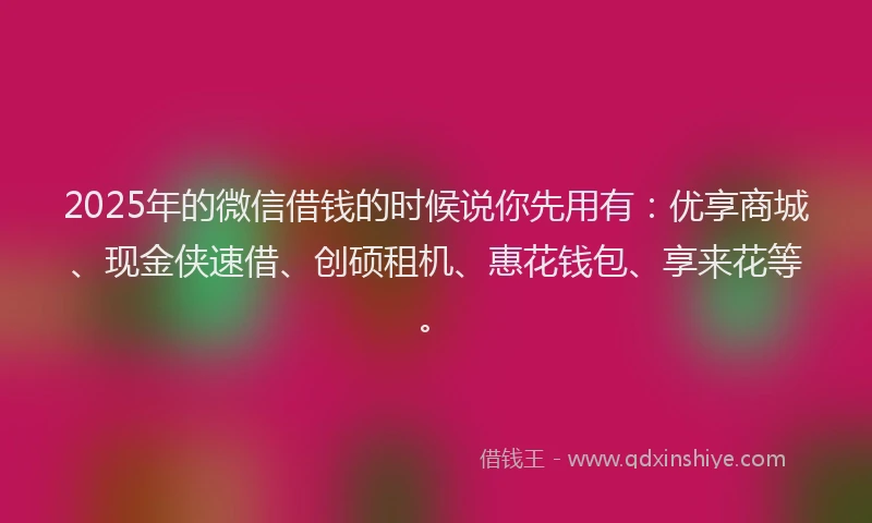 2025年的微信借钱的时候说你先用有：优享商城、现金侠速借、创硕租机、惠花钱包、享来花等。