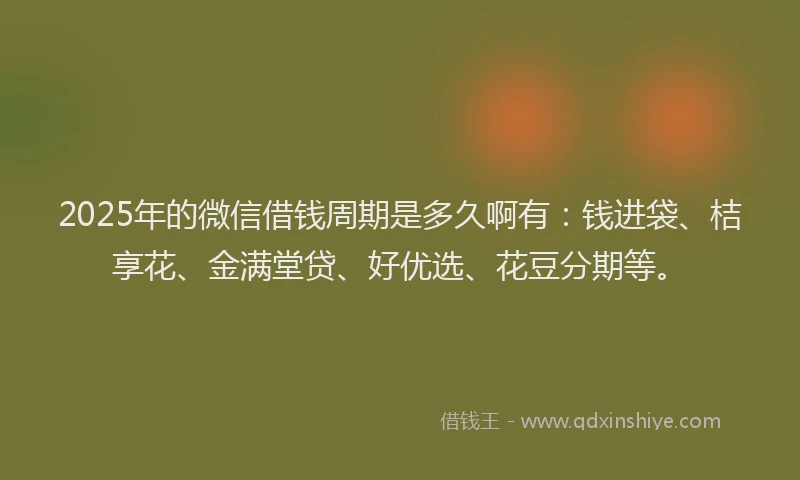 2025年的微信借钱周期是多久啊有：钱进袋、桔享花、金满堂贷、好优选、花豆分期等。