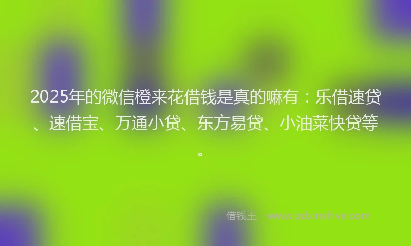 2025年的微信橙来花借钱是真的嘛有：乐借速贷、速借宝、万通小贷、东方易贷、小油菜快贷等。
