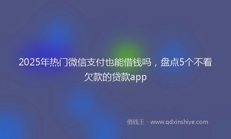 2025年热门微信支付也能借钱吗，盘点5个不看欠款的贷款app