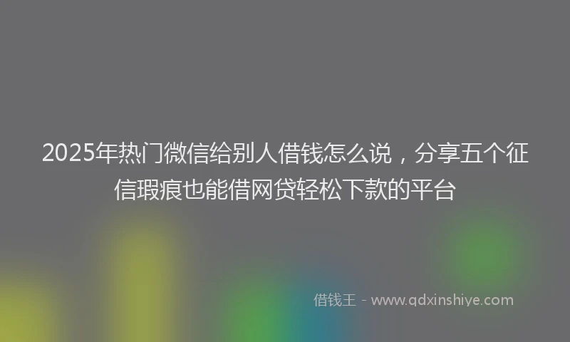 2025年热门微信给别人借钱怎么说，分享五个征信瑕疵也能借网贷轻松下款的平台
