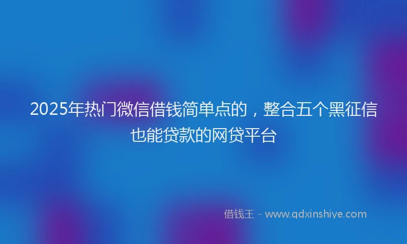 2025年热门微信借钱简单点的，整合五个黑征信也能贷款的网贷平台