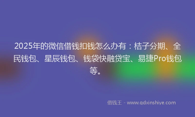 2025年的微信借钱扣钱怎么办有：桔子分期、全民钱包、星辰钱包、钱袋快融贷宝、易捷Pro钱包等。