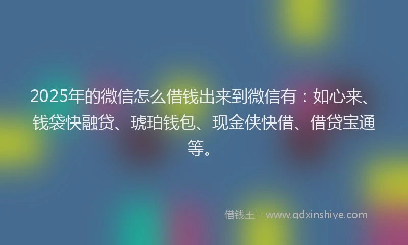 2025年的微信怎么借钱出来到微信有：如心来、钱袋快融贷、琥珀钱包、现金侠快借、借贷宝通等。
