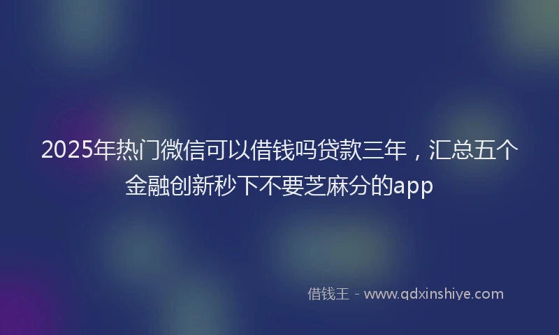 2025年热门微信可以借钱吗贷款三年，汇总五个金融创新秒下不要芝麻分的app