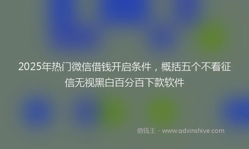2025年热门微信借钱开启条件，概括五个不看征信无视黑白百分百下款软件