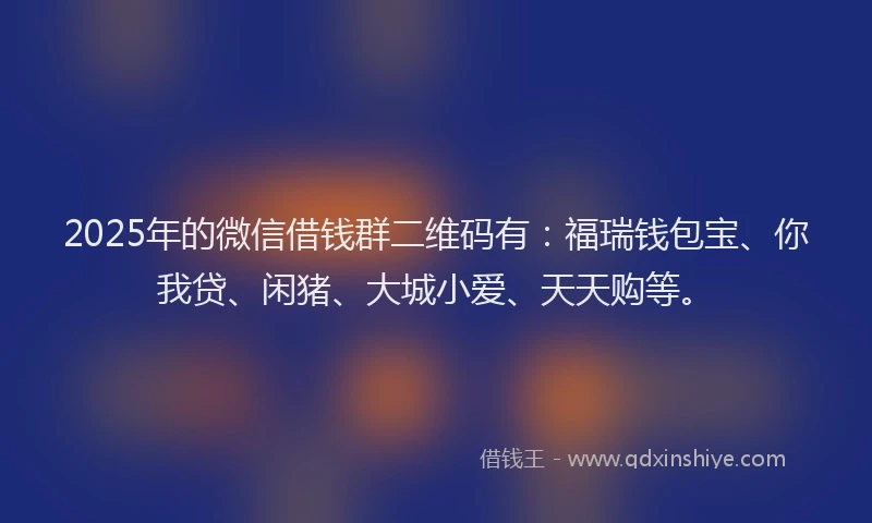 2025年的微信借钱群二维码有：福瑞钱包宝、你我贷、闲猪、大城小爱、天天购等。