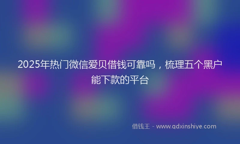 2025年热门微信爱贝借钱可靠吗，梳理五个黑户能下款的平台