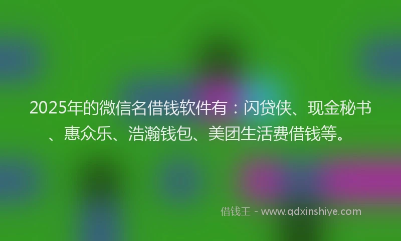 2025年的微信名借钱软件有：闪贷侠、现金秘书、惠众乐、浩瀚钱包、美团生活费借钱等。
