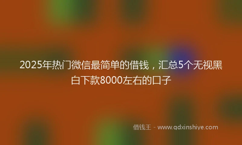 2025年热门微信最简单的借钱，汇总5个无视黑白下款8000左右的口子