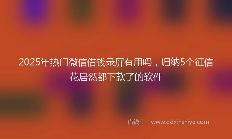 2025年热门微信借钱录屏有用吗，归纳5个征信花居然都下款了的软件