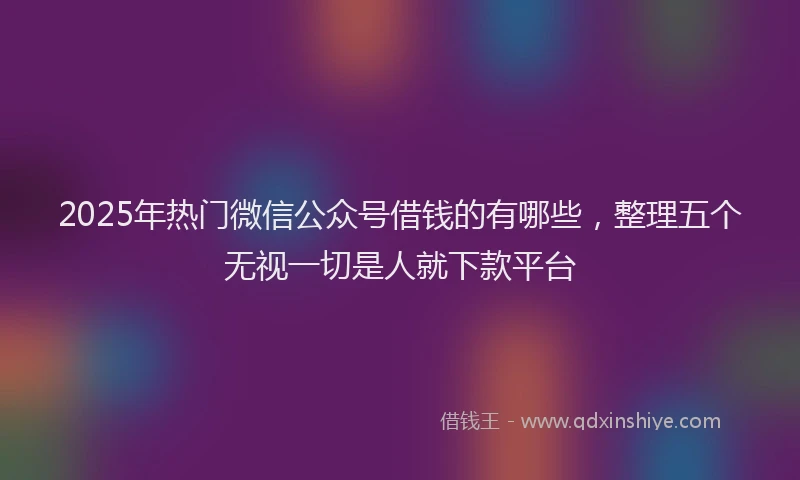 2025年热门微信公众号借钱的有哪些，整理五个无视一切是人就下款平台