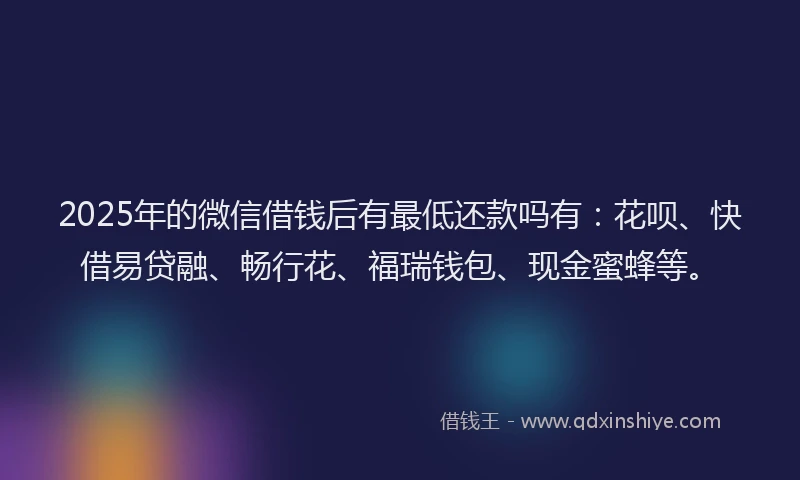 2025年的微信借钱后有最低还款吗有：花呗、快借易贷融、畅行花、福瑞钱包、现金蜜蜂等。
