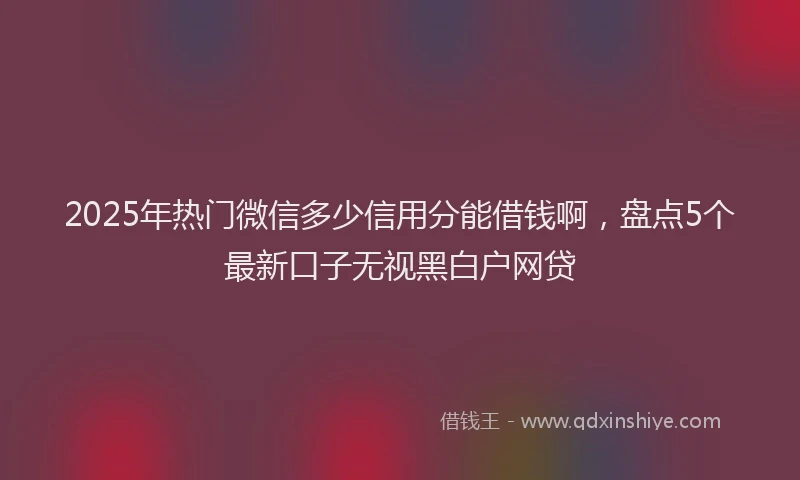 2025年热门微信多少信用分能借钱啊，盘点5个最新口子无视黑白户网贷