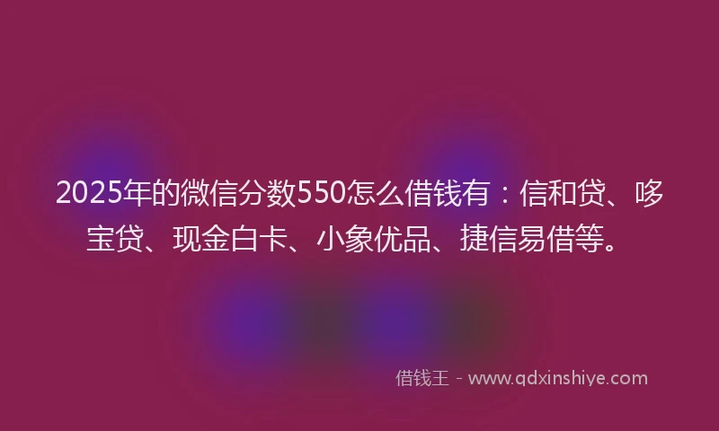 2025年的微信分数550怎么借钱有：信和贷、哆宝贷、现金白卡、小象优品、捷信易借等。