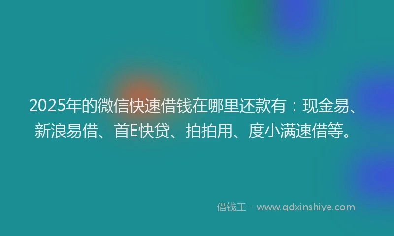 2025年的微信快速借钱在哪里还款有：现金易、新浪易借、首E快贷、拍拍用、度小满速借等。