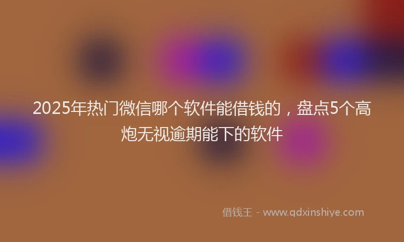 2025年热门微信哪个软件能借钱的，盘点5个高炮无视逾期能下的软件