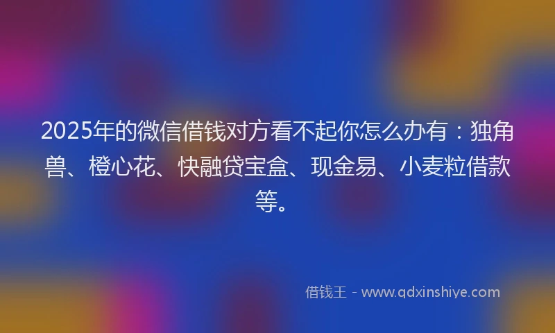 2025年的微信借钱对方看不起你怎么办有：独角兽、橙心花、快融贷宝盒、现金易、小麦粒借款等。