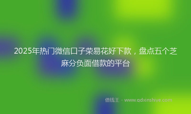 2025年热门微信口子荣易花好下款，盘点五个芝麻分负面借款的平台