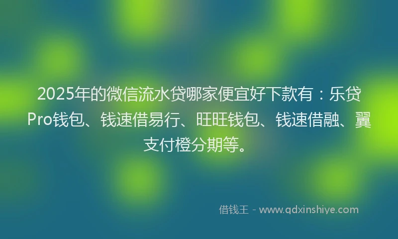 2025年的微信流水贷哪家便宜好下款有：乐贷Pro钱包、钱速借易行、旺旺钱包、钱速借融、翼支付橙分期等。