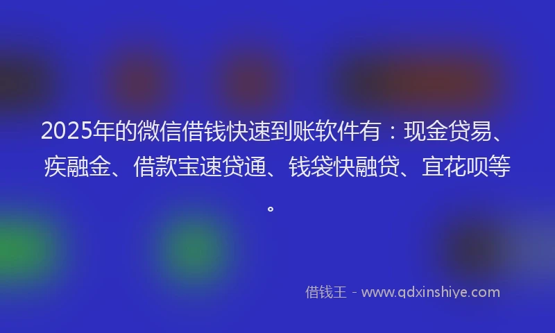 2025年的微信借钱快速到账软件有：现金贷易、疾融金、借款宝速贷通、钱袋快融贷、宜花呗等。
