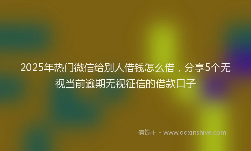 2025年热门微信给别人借钱怎么借，分享5个无视当前逾期无视征信的借款口子