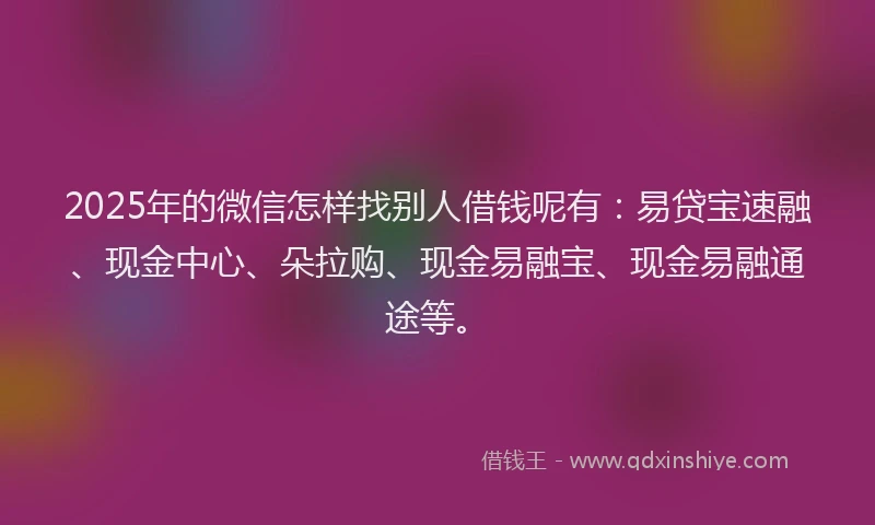 2025年的微信怎样找别人借钱呢有：易贷宝速融、现金中心、朵拉购、现金易融宝、现金易融通途等。