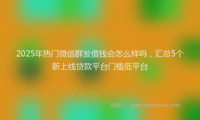 2025年热门微信群发借钱会怎么样吗，汇总5个新上线贷款平台门槛低平台