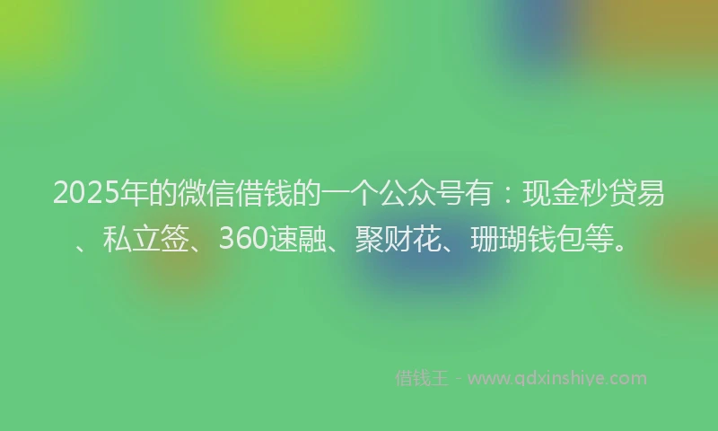 2025年的微信借钱的一个公众号有：现金秒贷易、私立签、360速融、聚财花、珊瑚钱包等。