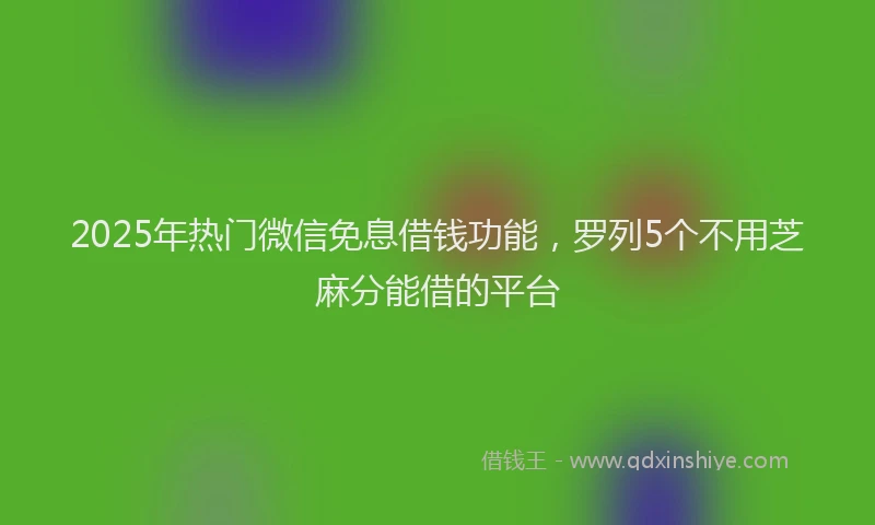 2025年热门微信免息借钱功能，罗列5个不用芝麻分能借的平台