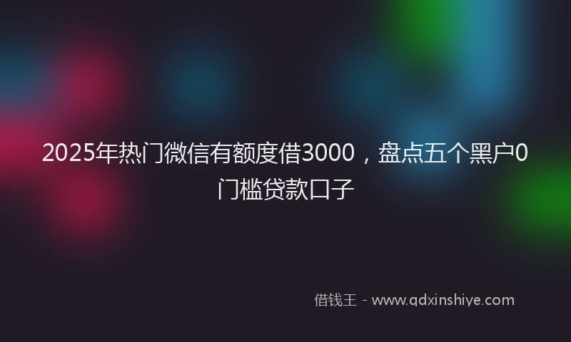 2025年热门微信有额度借3000，盘点五个黑户0门槛贷款口子