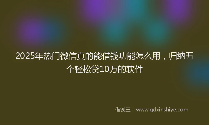 2025年热门微信真的能借钱功能怎么用，归纳五个轻松贷10万的软件