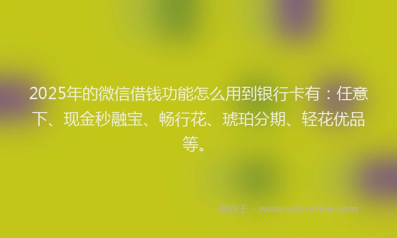2025年的微信借钱功能怎么用到银行卡有：任意下、现金秒融宝、畅行花、琥珀分期、轻花优品等。