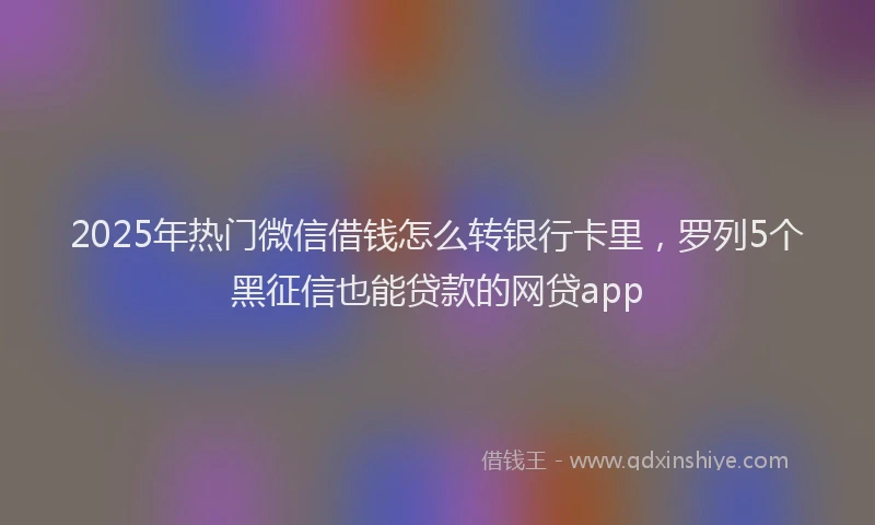 2025年热门微信借钱怎么转银行卡里，罗列5个黑征信也能贷款的网贷app