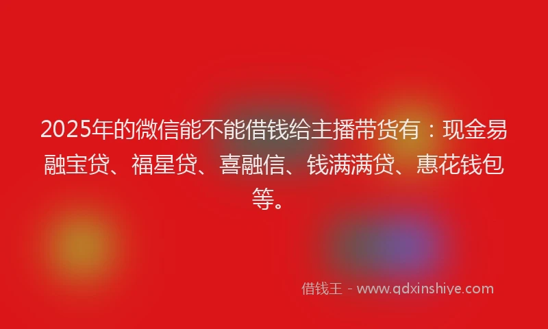 2025年的微信能不能借钱给主播带货有：现金易融宝贷、福星贷、喜融信、钱满满贷、惠花钱包等。