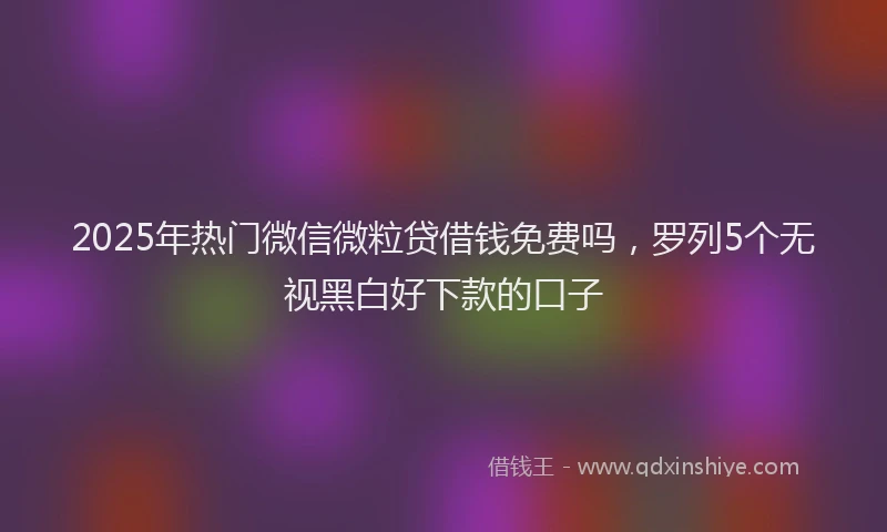 2025年热门微信微粒贷借钱免费吗，罗列5个无视黑白好下款的口子