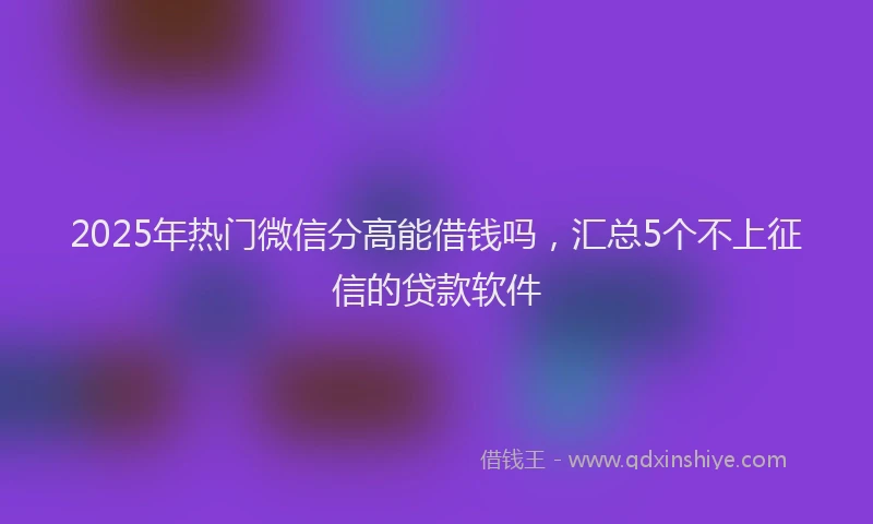 2025年热门微信分高能借钱吗，汇总5个不上征信的贷款软件