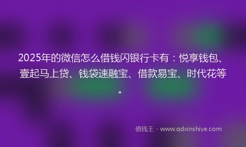 2025年的微信怎么借钱闪银行卡有：悦享钱包、壹起马上贷、钱袋速融宝、借款易宝、时代花等。