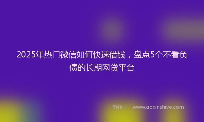 2025年热门微信如何快速借钱，盘点5个不看负债的长期网贷平台