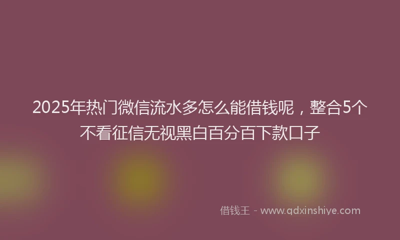2025年热门微信流水多怎么能借钱呢，整合5个不看征信无视黑白百分百下款口子