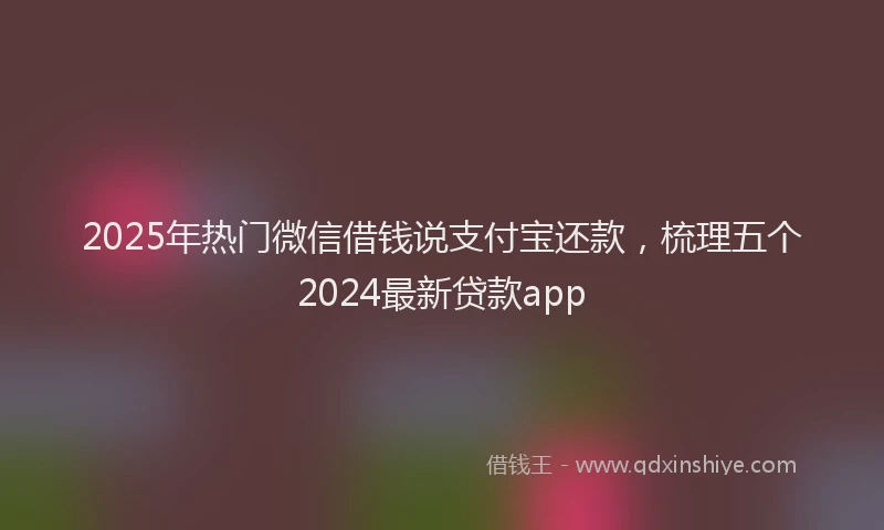 2025年热门微信借钱说支付宝还款，梳理五个2024最新贷款app