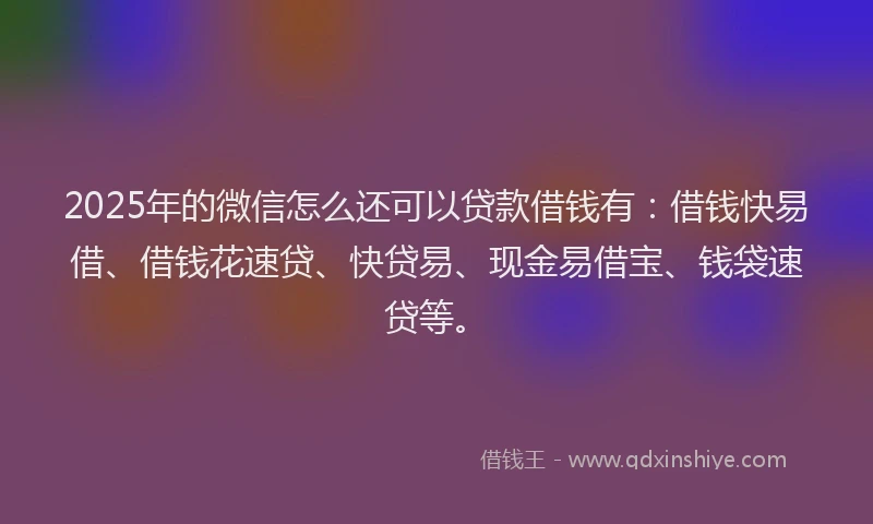 2025年的微信怎么还可以贷款借钱有：借钱快易借、借钱花速贷、快贷易、现金易借宝、钱袋速贷等。