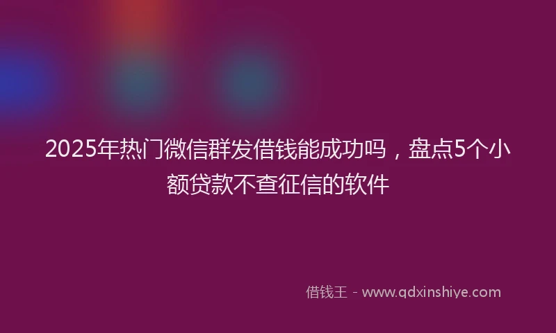 2025年热门微信群发借钱能成功吗，盘点5个小额贷款不查征信的软件