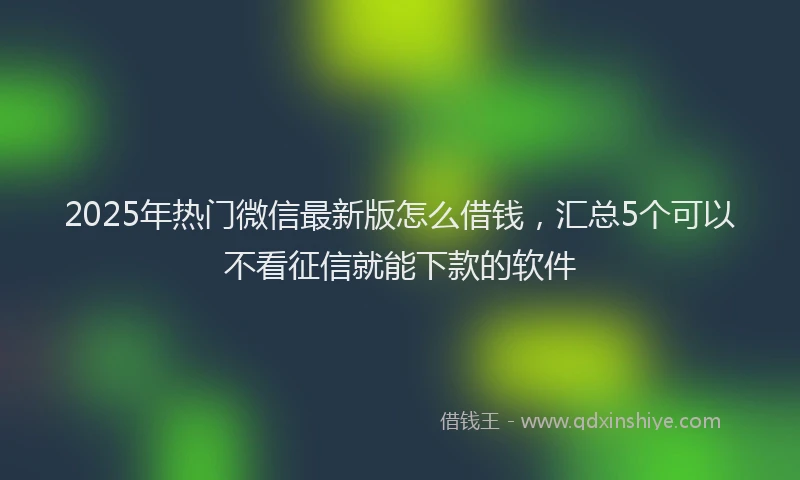 2025年热门微信最新版怎么借钱，汇总5个可以不看征信就能下款的软件