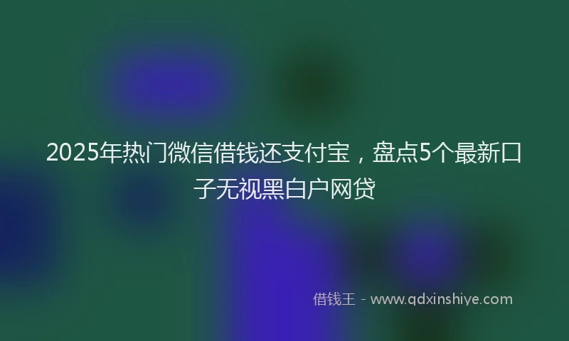 2025年热门微信借钱还支付宝，盘点5个最新口子无视黑白户网贷
