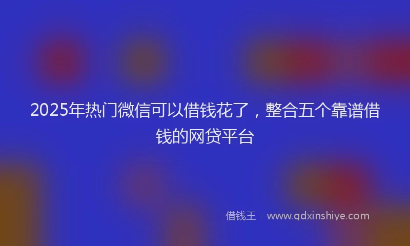 2025年热门微信可以借钱花了，整合五个靠谱借钱的网贷平台